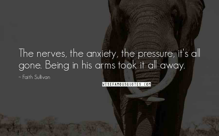 Faith Sullivan Quotes: The nerves, the anxiety, the pressure, it's all gone. Being in his arms took it all away.