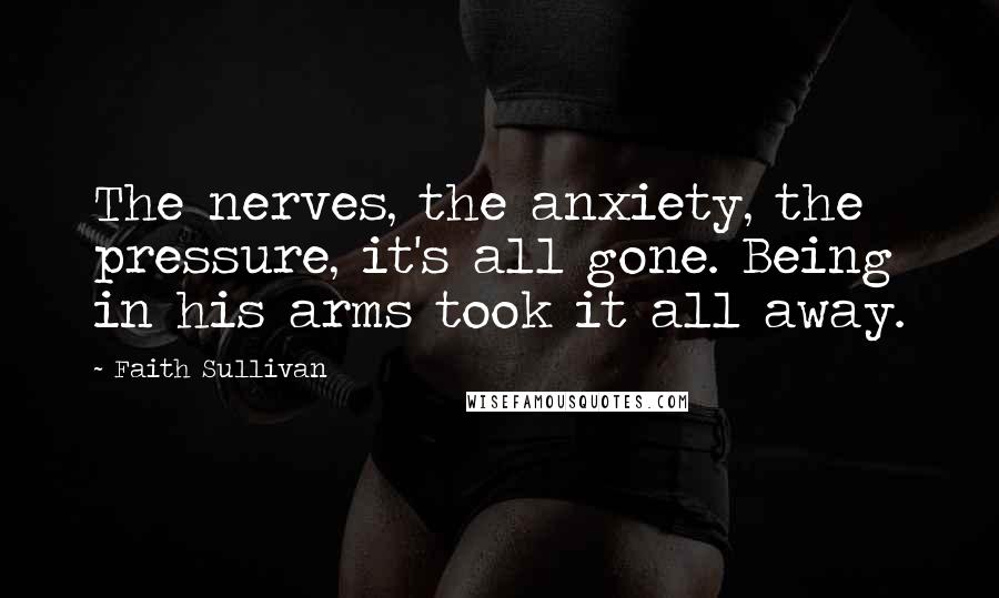 Faith Sullivan Quotes: The nerves, the anxiety, the pressure, it's all gone. Being in his arms took it all away.