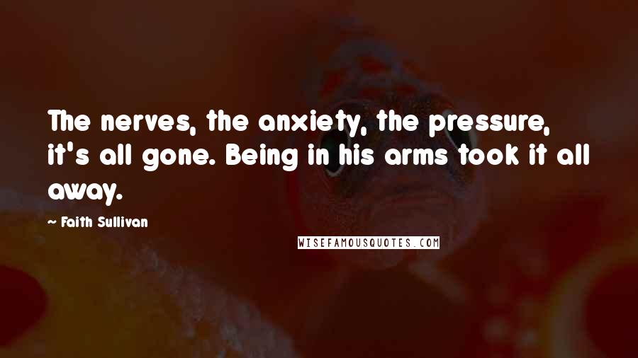 Faith Sullivan Quotes: The nerves, the anxiety, the pressure, it's all gone. Being in his arms took it all away.