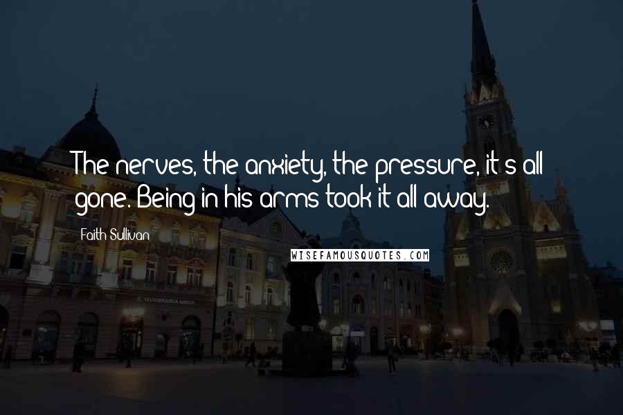 Faith Sullivan Quotes: The nerves, the anxiety, the pressure, it's all gone. Being in his arms took it all away.