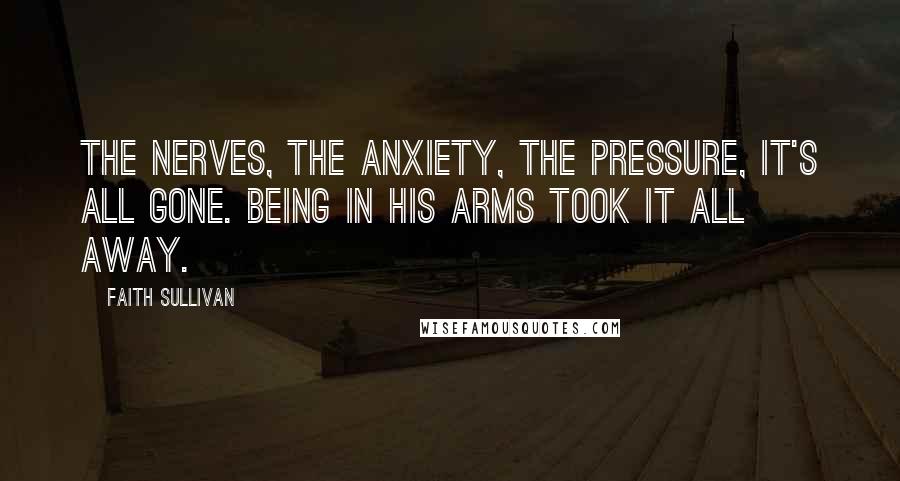 Faith Sullivan Quotes: The nerves, the anxiety, the pressure, it's all gone. Being in his arms took it all away.