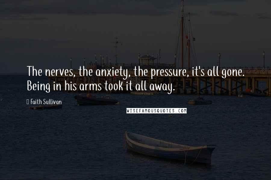 Faith Sullivan Quotes: The nerves, the anxiety, the pressure, it's all gone. Being in his arms took it all away.