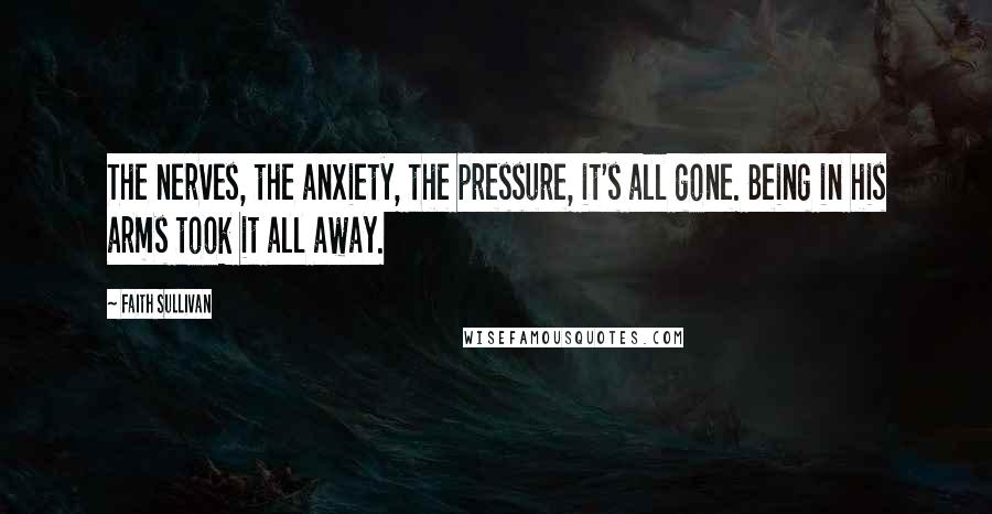 Faith Sullivan Quotes: The nerves, the anxiety, the pressure, it's all gone. Being in his arms took it all away.