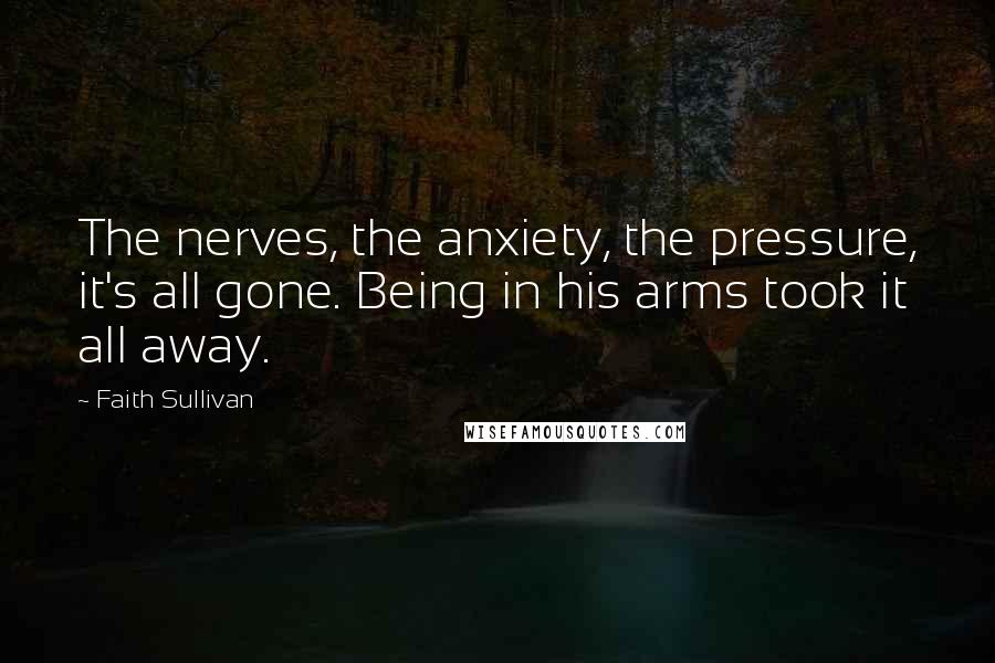 Faith Sullivan Quotes: The nerves, the anxiety, the pressure, it's all gone. Being in his arms took it all away.