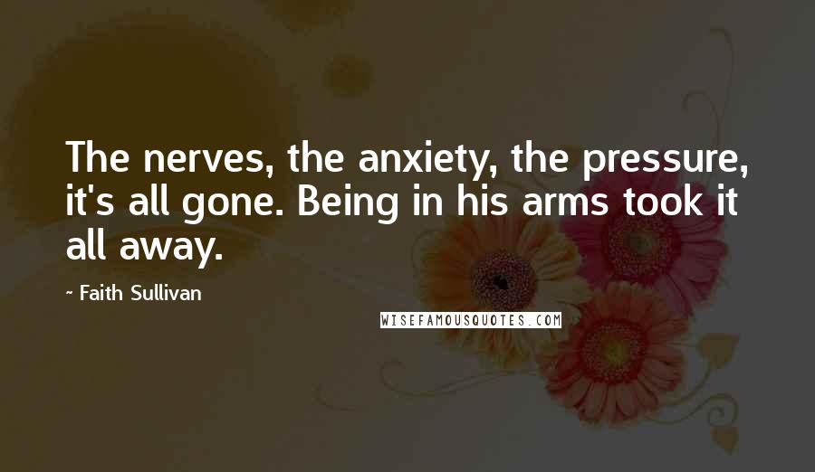 Faith Sullivan Quotes: The nerves, the anxiety, the pressure, it's all gone. Being in his arms took it all away.