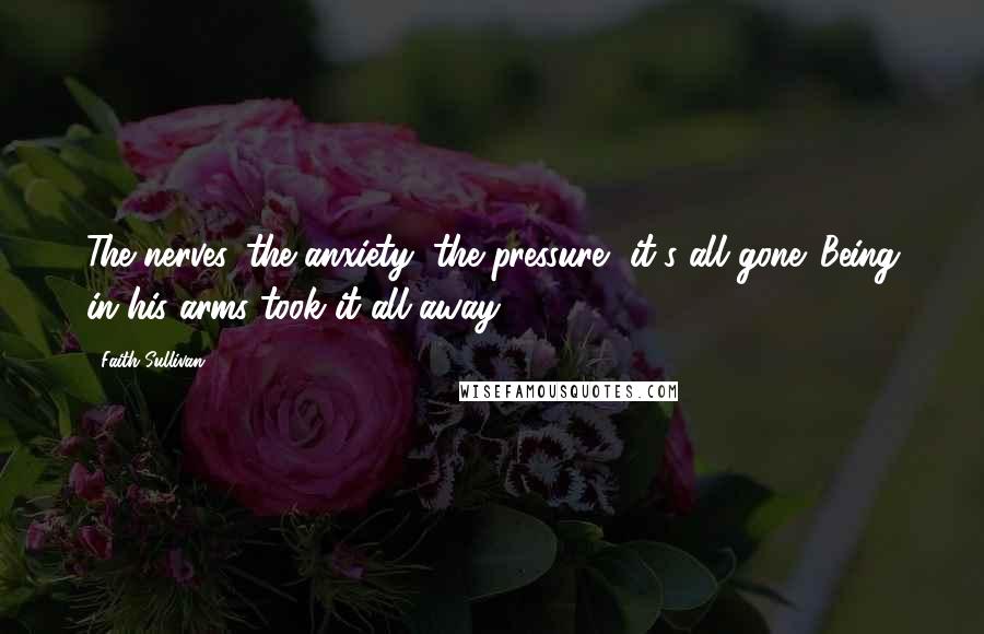 Faith Sullivan Quotes: The nerves, the anxiety, the pressure, it's all gone. Being in his arms took it all away.