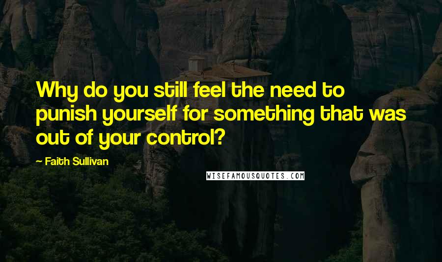 Faith Sullivan Quotes: Why do you still feel the need to punish yourself for something that was out of your control?