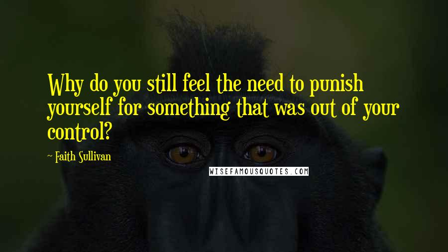Faith Sullivan Quotes: Why do you still feel the need to punish yourself for something that was out of your control?