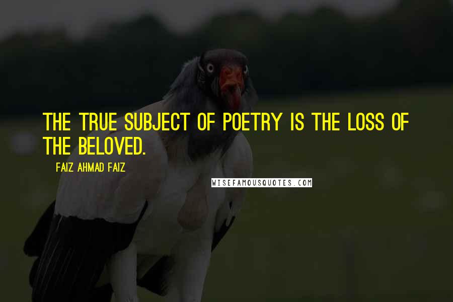 Faiz Ahmad Faiz Quotes: The true subject of poetry is the loss of the beloved.