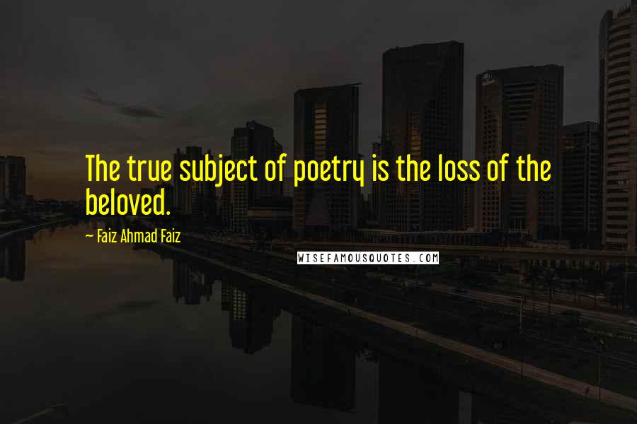 Faiz Ahmad Faiz Quotes: The true subject of poetry is the loss of the beloved.