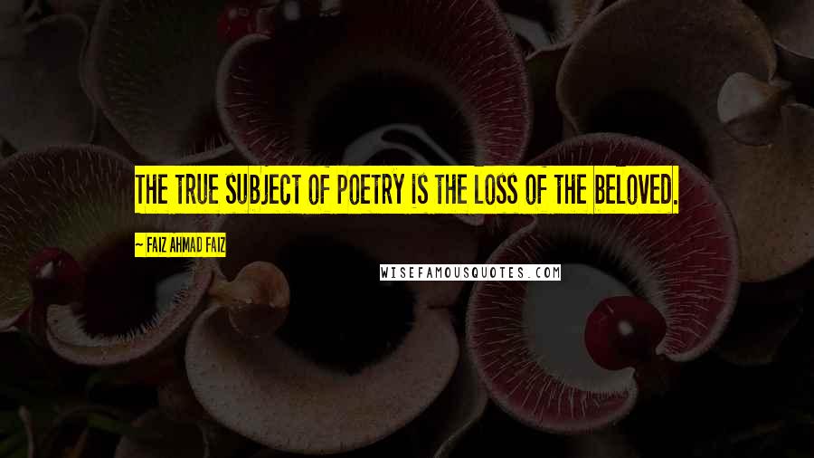 Faiz Ahmad Faiz Quotes: The true subject of poetry is the loss of the beloved.