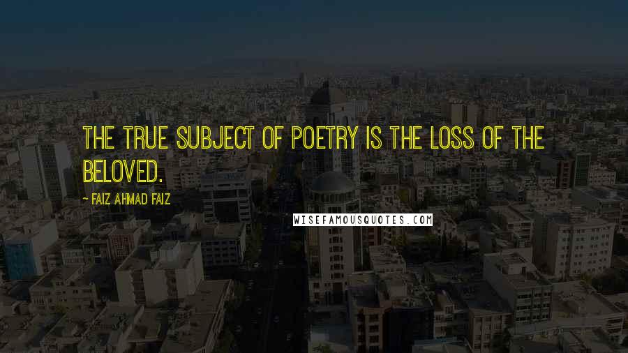 Faiz Ahmad Faiz Quotes: The true subject of poetry is the loss of the beloved.