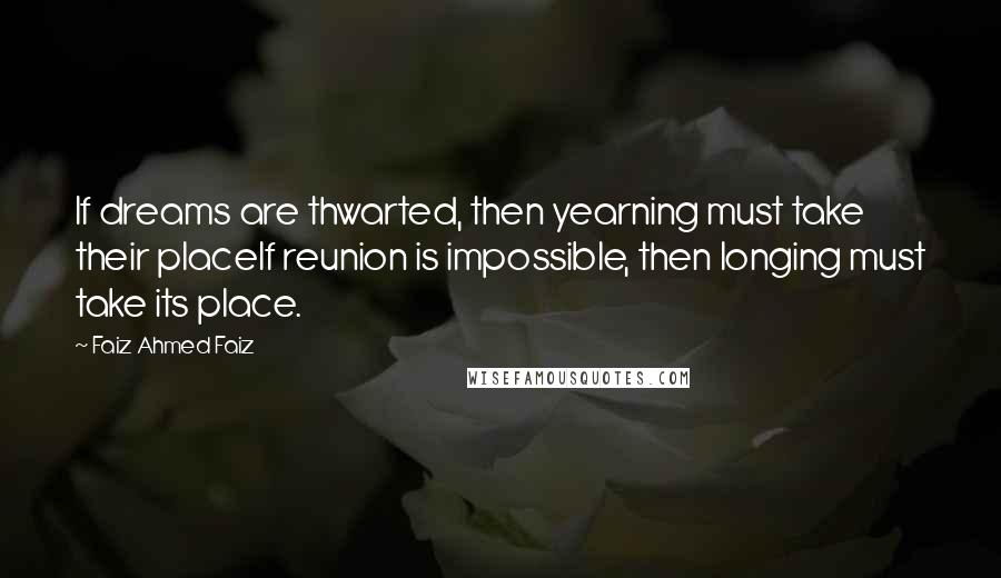 Faiz Ahmed Faiz Quotes: If dreams are thwarted, then yearning must take their placeIf reunion is impossible, then longing must take its place.