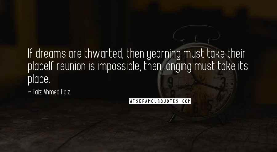 Faiz Ahmed Faiz Quotes: If dreams are thwarted, then yearning must take their placeIf reunion is impossible, then longing must take its place.