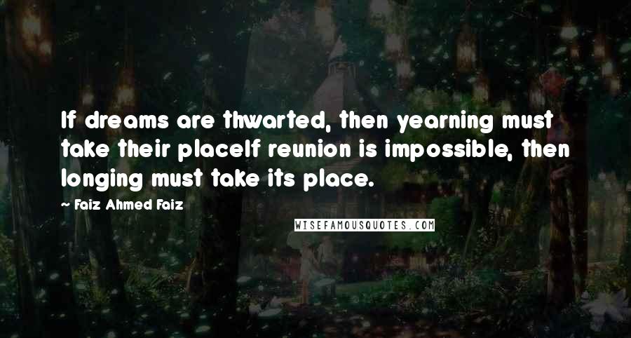 Faiz Ahmed Faiz Quotes: If dreams are thwarted, then yearning must take their placeIf reunion is impossible, then longing must take its place.