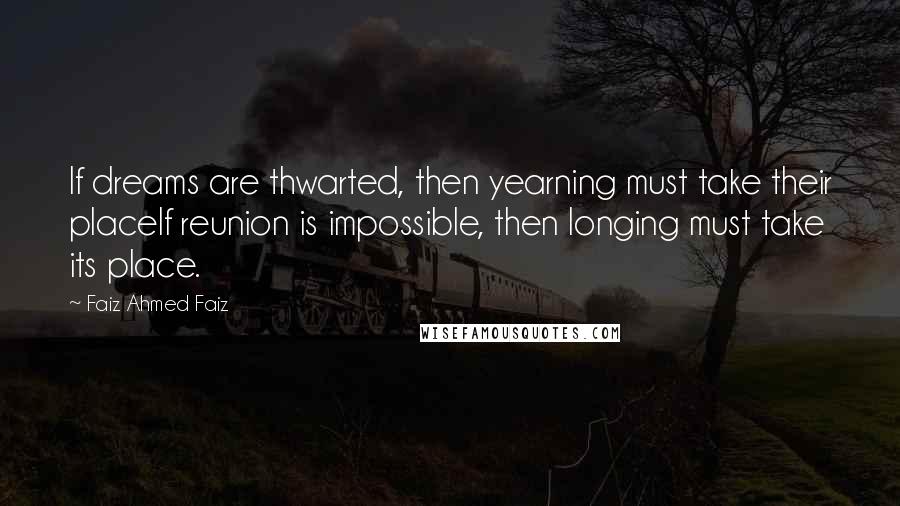 Faiz Ahmed Faiz Quotes: If dreams are thwarted, then yearning must take their placeIf reunion is impossible, then longing must take its place.