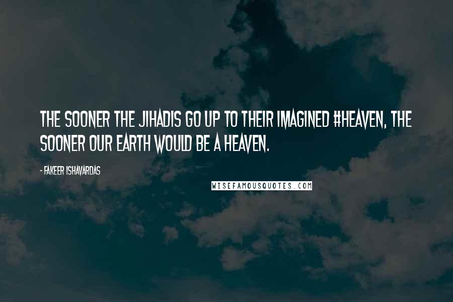 Fakeer Ishavardas Quotes: The sooner the jihadis go up to their imagined #heaven, the sooner our earth would be a heaven.