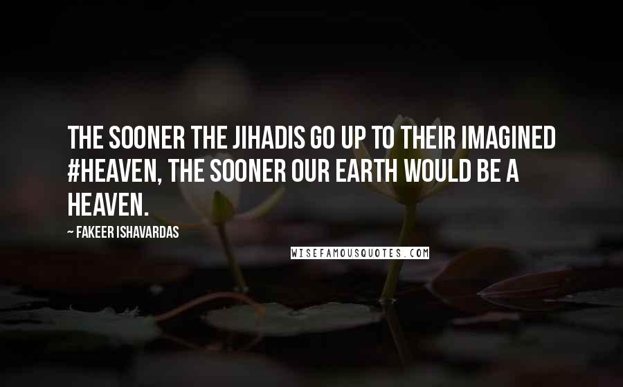Fakeer Ishavardas Quotes: The sooner the jihadis go up to their imagined #heaven, the sooner our earth would be a heaven.