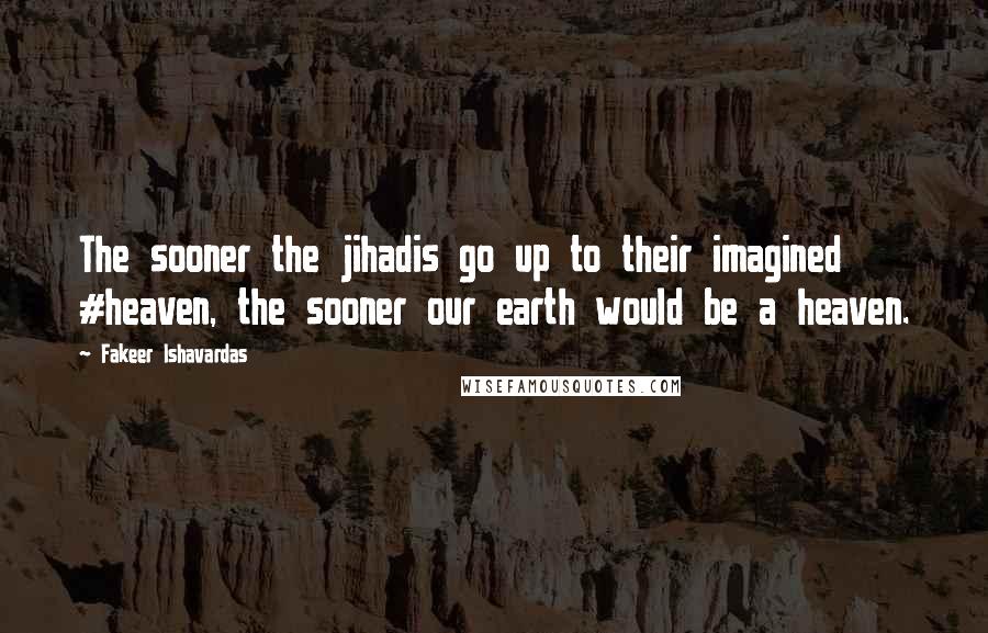 Fakeer Ishavardas Quotes: The sooner the jihadis go up to their imagined #heaven, the sooner our earth would be a heaven.