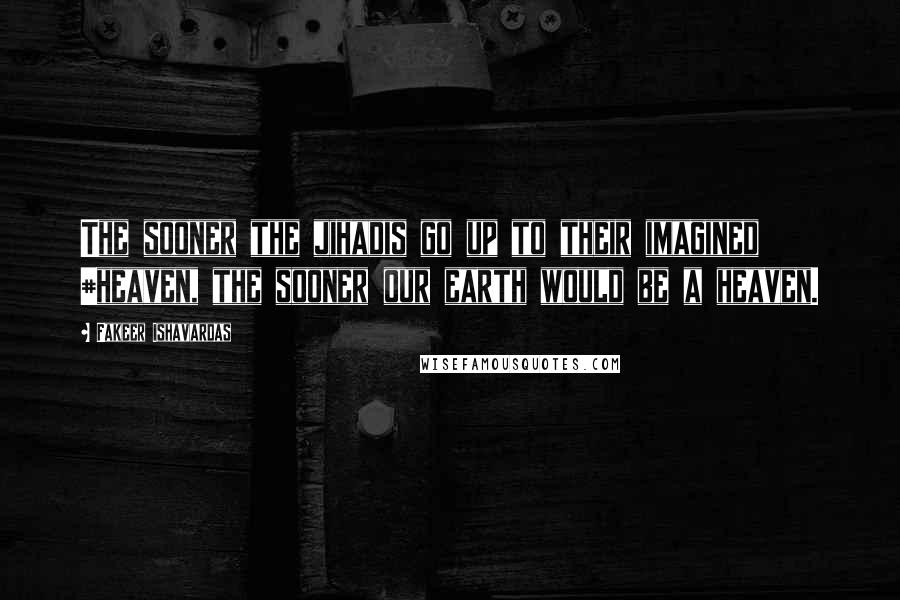 Fakeer Ishavardas Quotes: The sooner the jihadis go up to their imagined #heaven, the sooner our earth would be a heaven.