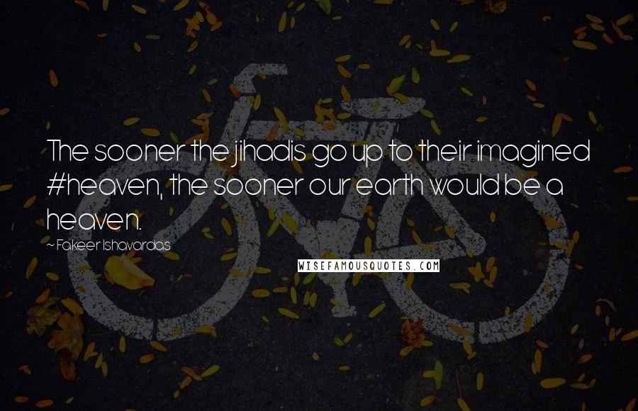 Fakeer Ishavardas Quotes: The sooner the jihadis go up to their imagined #heaven, the sooner our earth would be a heaven.