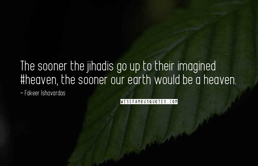 Fakeer Ishavardas Quotes: The sooner the jihadis go up to their imagined #heaven, the sooner our earth would be a heaven.