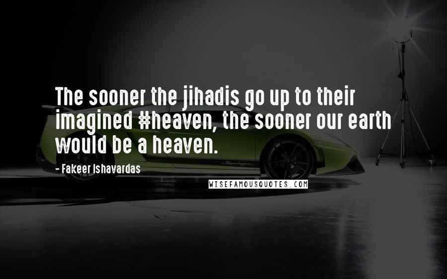 Fakeer Ishavardas Quotes: The sooner the jihadis go up to their imagined #heaven, the sooner our earth would be a heaven.