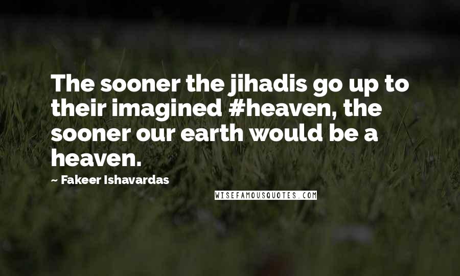 Fakeer Ishavardas Quotes: The sooner the jihadis go up to their imagined #heaven, the sooner our earth would be a heaven.