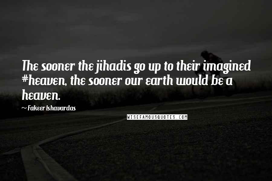 Fakeer Ishavardas Quotes: The sooner the jihadis go up to their imagined #heaven, the sooner our earth would be a heaven.