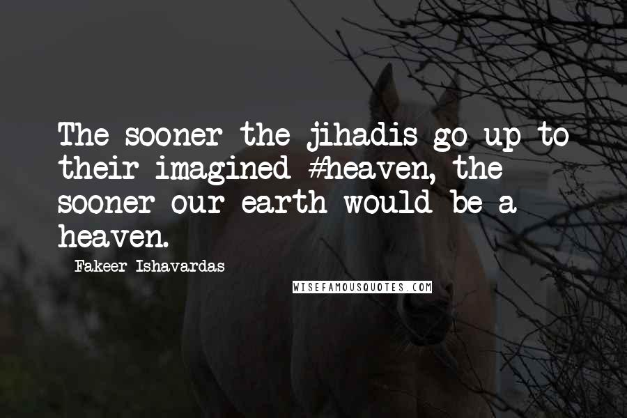 Fakeer Ishavardas Quotes: The sooner the jihadis go up to their imagined #heaven, the sooner our earth would be a heaven.