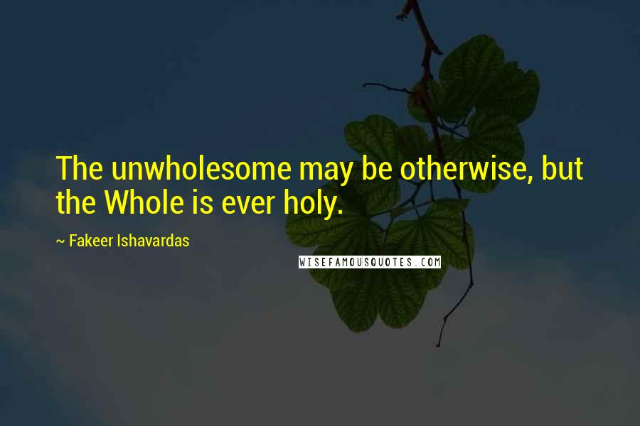 Fakeer Ishavardas Quotes: The unwholesome may be otherwise, but the Whole is ever holy.