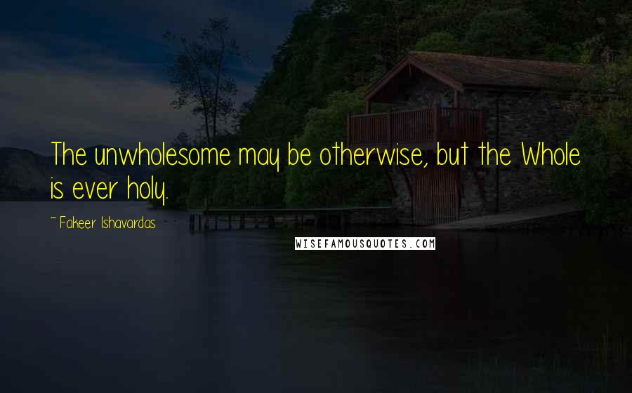 Fakeer Ishavardas Quotes: The unwholesome may be otherwise, but the Whole is ever holy.