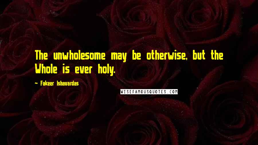 Fakeer Ishavardas Quotes: The unwholesome may be otherwise, but the Whole is ever holy.