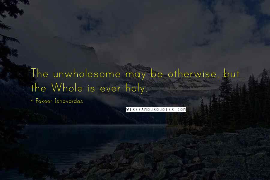 Fakeer Ishavardas Quotes: The unwholesome may be otherwise, but the Whole is ever holy.