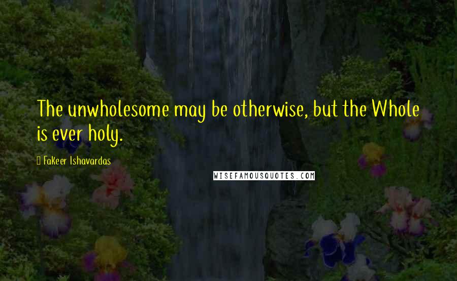 Fakeer Ishavardas Quotes: The unwholesome may be otherwise, but the Whole is ever holy.