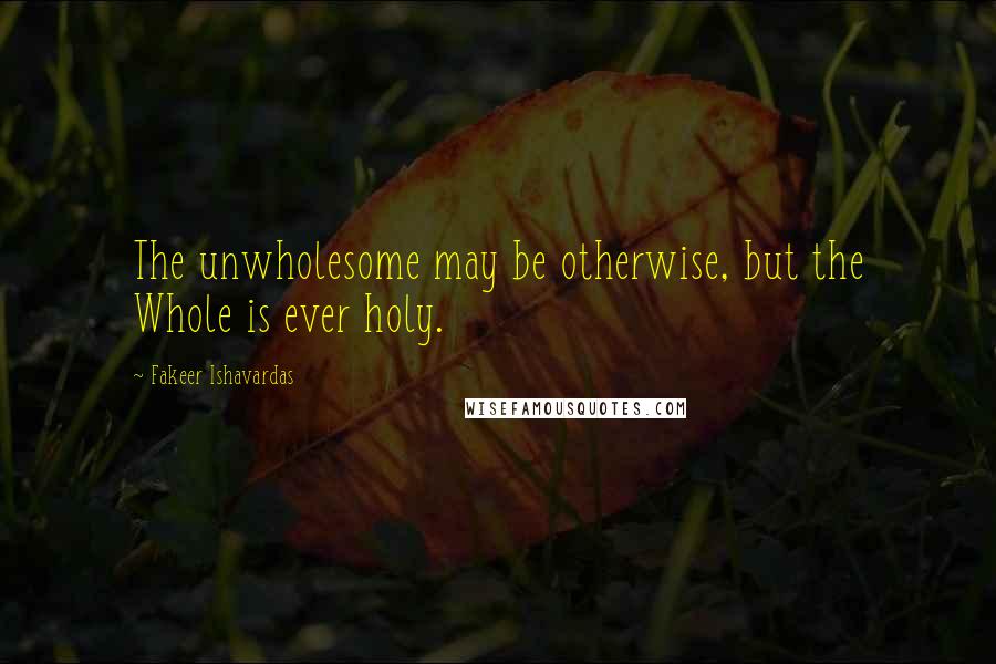 Fakeer Ishavardas Quotes: The unwholesome may be otherwise, but the Whole is ever holy.