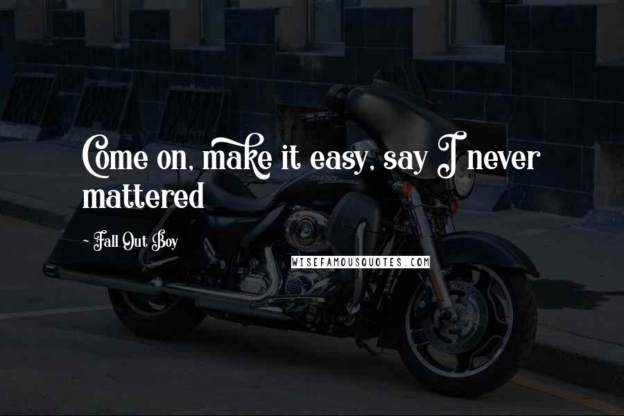 Fall Out Boy Quotes: Come on, make it easy, say I never mattered
