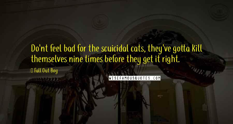 Fall Out Boy Quotes: Do'nt feel bad for the scuicidal cats, they've gotta kill themselves nine times before they get it right.