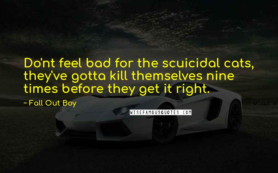 Fall Out Boy Quotes: Do'nt feel bad for the scuicidal cats, they've gotta kill themselves nine times before they get it right.