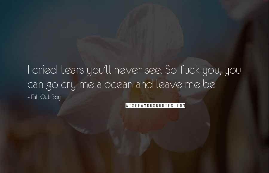 Fall Out Boy Quotes: I cried tears you'll never see. So fuck you, you can go cry me a ocean and leave me be