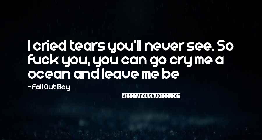 Fall Out Boy Quotes: I cried tears you'll never see. So fuck you, you can go cry me a ocean and leave me be