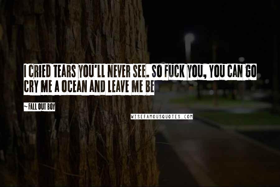 Fall Out Boy Quotes: I cried tears you'll never see. So fuck you, you can go cry me a ocean and leave me be