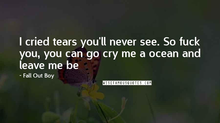 Fall Out Boy Quotes: I cried tears you'll never see. So fuck you, you can go cry me a ocean and leave me be