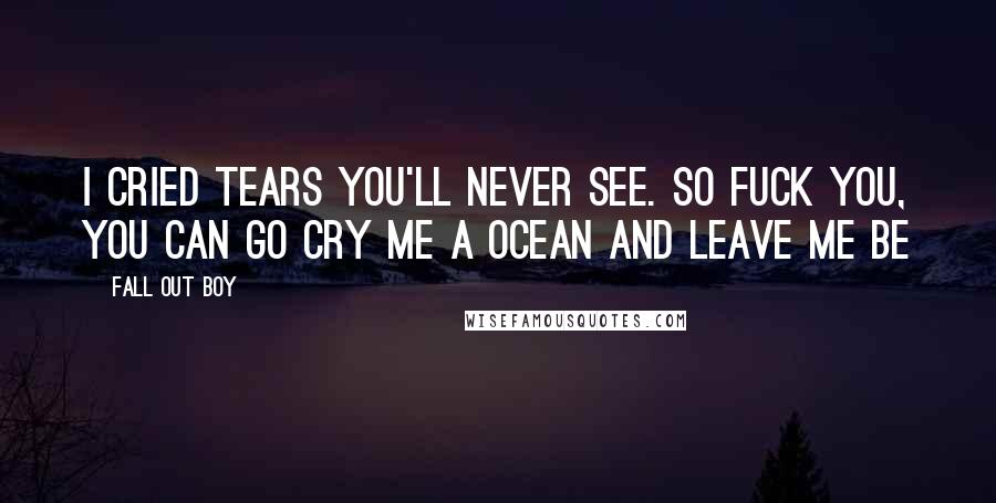 Fall Out Boy Quotes: I cried tears you'll never see. So fuck you, you can go cry me a ocean and leave me be