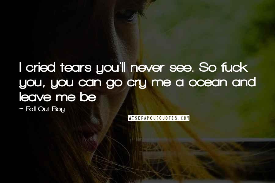 Fall Out Boy Quotes: I cried tears you'll never see. So fuck you, you can go cry me a ocean and leave me be