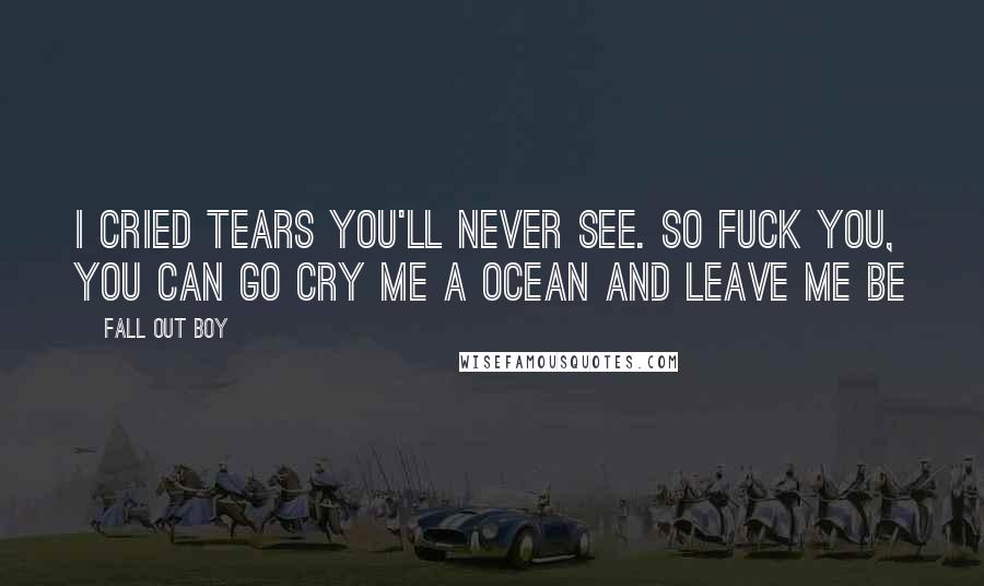 Fall Out Boy Quotes: I cried tears you'll never see. So fuck you, you can go cry me a ocean and leave me be