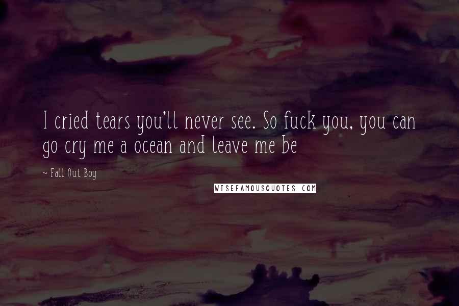 Fall Out Boy Quotes: I cried tears you'll never see. So fuck you, you can go cry me a ocean and leave me be