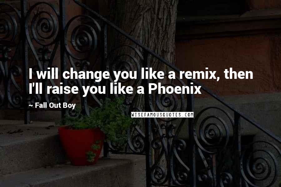 Fall Out Boy Quotes: I will change you like a remix, then I'll raise you like a Phoenix