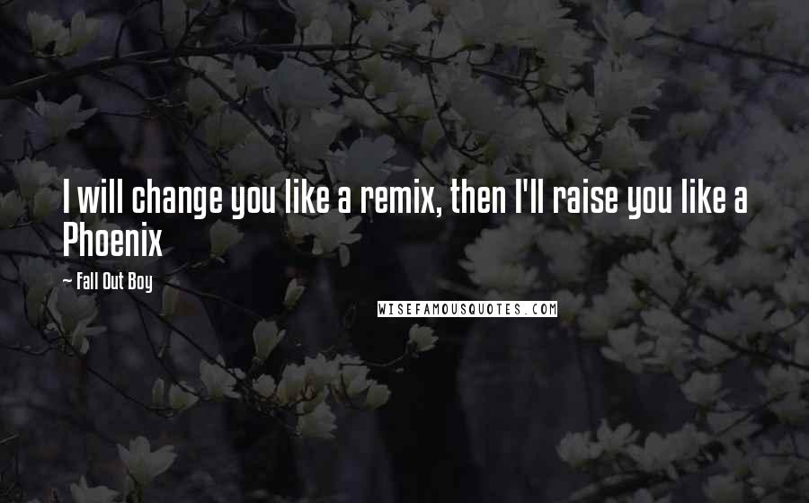 Fall Out Boy Quotes: I will change you like a remix, then I'll raise you like a Phoenix