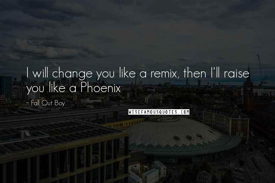 Fall Out Boy Quotes: I will change you like a remix, then I'll raise you like a Phoenix